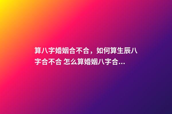 算八字婚姻合不合，如何算生辰八字合不合 怎么算婚姻八字合不合適，測八字 婚姻合不合適-第1張-觀點-玄機派